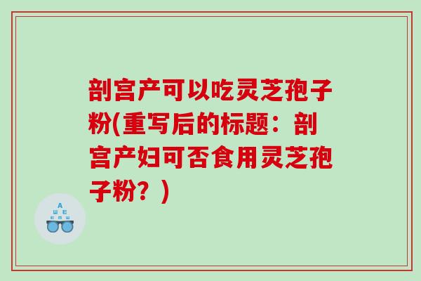 剖宫产可以吃灵芝孢子粉(重写后的标题：剖宫产妇可否食用灵芝孢子粉？)