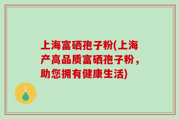 上海富硒孢子粉(上海产高品质富硒孢子粉，助您拥有健康生活)