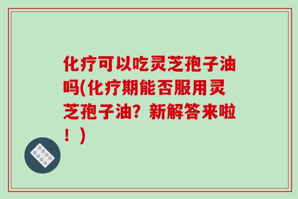 化疗可以吃灵芝孢子油吗(化疗期能否服用灵芝孢子油？新解答来啦！)