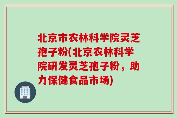 北京市农林科学院灵芝孢子粉(北京农林科学院研发灵芝孢子粉，助力保健食品市场)