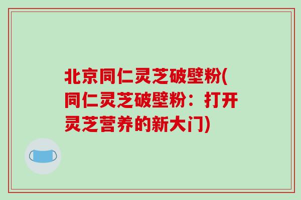 北京同仁灵芝破壁粉(同仁灵芝破壁粉：打开灵芝营养的新大门)