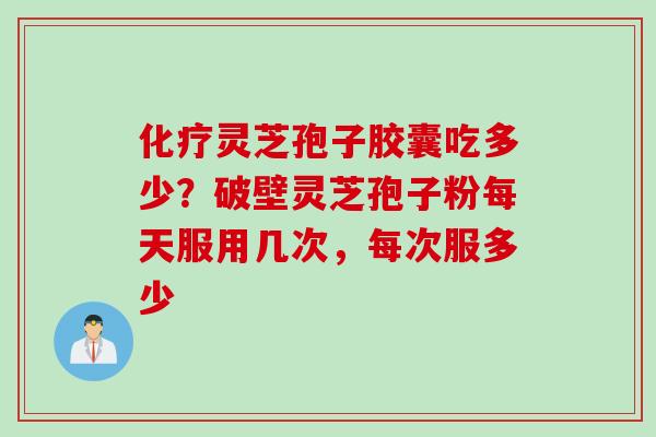 化疗灵芝孢子胶囊吃多少？破壁灵芝孢子粉每天服用几次，每次服多少