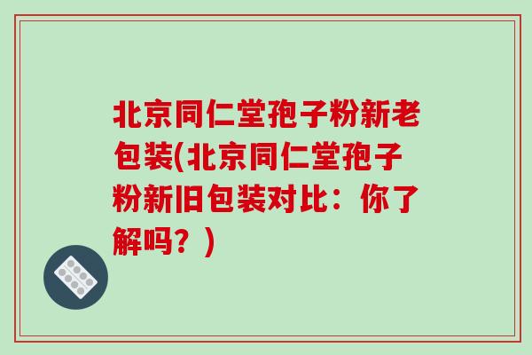 北京同仁堂孢子粉新老包装(北京同仁堂孢子粉新旧包装对比：你了解吗？)