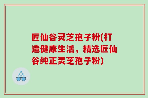 匠仙谷灵芝孢子粉(打造健康生活，精选匠仙谷纯正灵芝孢子粉)