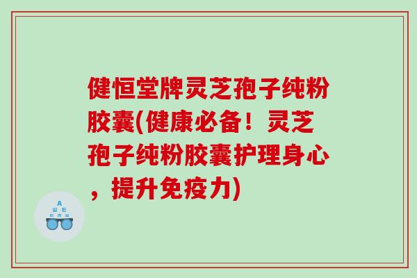 健恒堂牌灵芝孢子纯粉胶囊(健康必备！灵芝孢子纯粉胶囊护理身心，提升免疫力)