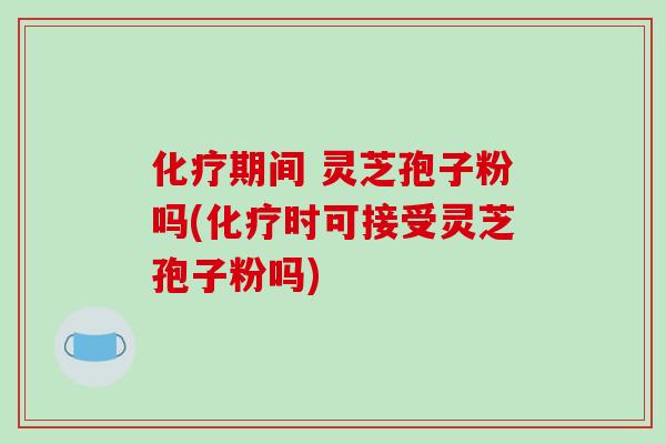 化疗期间 灵芝孢子粉吗(化疗时可接受灵芝孢子粉吗)