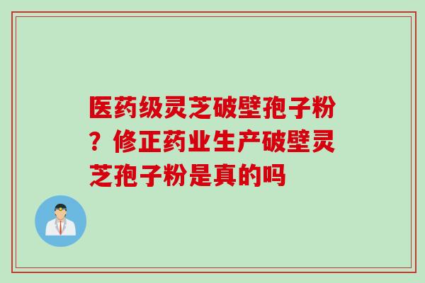 医药级灵芝破壁孢子粉？修正药业生产破壁灵芝孢子粉是真的吗