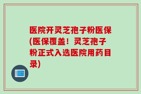医院开灵芝孢子粉医保(医保覆盖！灵芝孢子粉正式入选医院用药目录)
