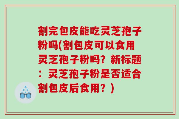 割完包皮能吃灵芝孢子粉吗(割包皮可以食用灵芝孢子粉吗？新标题：灵芝孢子粉是否适合割包皮后食用？)