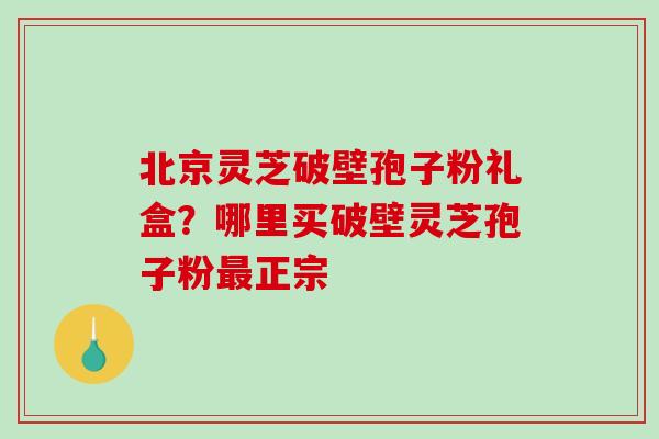 北京灵芝破壁孢子粉礼盒？哪里买破壁灵芝孢子粉最正宗