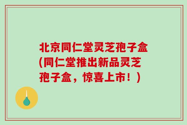 北京同仁堂灵芝孢子盒(同仁堂推出新品灵芝孢子盒，惊喜上市！)