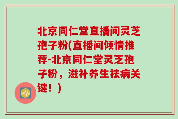 北京同仁堂直播间灵芝孢子粉(直播间倾情推荐-北京同仁堂灵芝孢子粉，滋补养生祛病关键！)