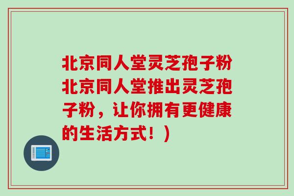 北京同人堂灵芝孢子粉北京同人堂推出灵芝孢子粉，让你拥有更健康的生活方式！)