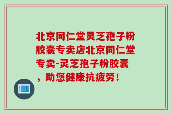 北京同仁堂灵芝孢子粉胶囊专卖店北京同仁堂专卖-灵芝孢子粉胶囊，助您健康抗疲劳！