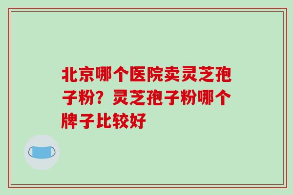 北京哪个医院卖灵芝孢子粉？灵芝孢子粉哪个牌子比较好