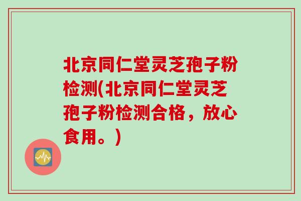 北京同仁堂灵芝孢子粉检测(北京同仁堂灵芝孢子粉检测合格，放心食用。)