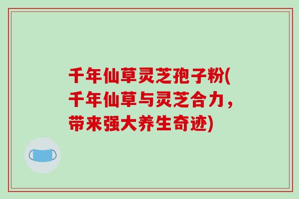 千年仙草灵芝孢子粉(千年仙草与灵芝合力，带来强大养生奇迹)