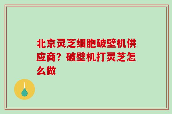 北京灵芝细胞破壁机供应商？破壁机打灵芝怎么做