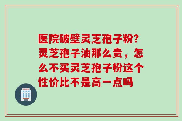 医院破壁灵芝孢子粉？灵芝孢子油那么贵，怎么不买灵芝孢子粉这个性价比不是高一点吗