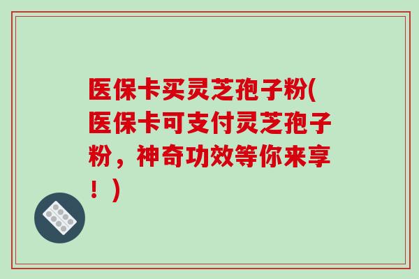 医保卡买灵芝孢子粉(医保卡可支付灵芝孢子粉，神奇功效等你来享！)