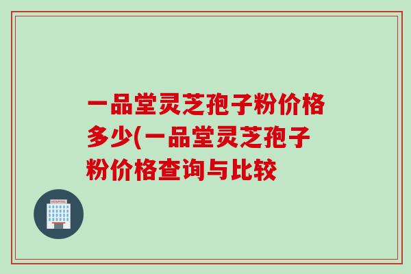 一品堂灵芝孢子粉价格多少(一品堂灵芝孢子粉价格查询与比较