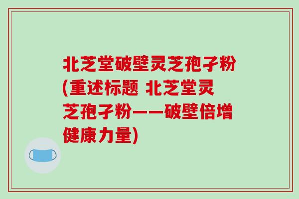北芝堂破壁灵芝孢孑粉(重述标题 北芝堂灵芝孢孑粉——破壁倍增健康力量)