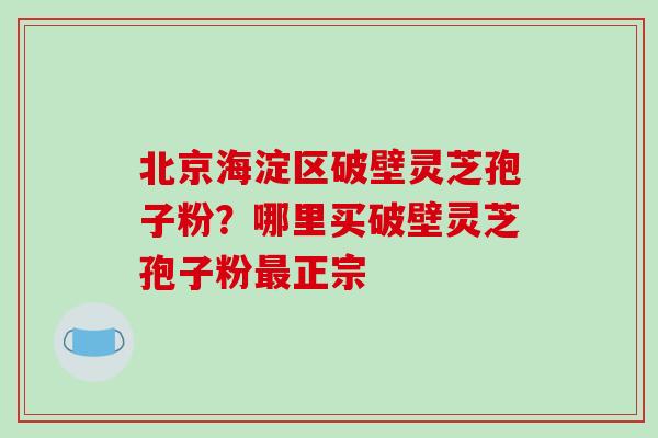 北京海淀区破壁灵芝孢子粉？哪里买破壁灵芝孢子粉最正宗