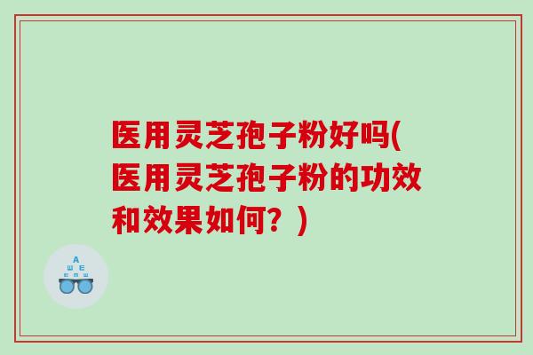 医用灵芝孢子粉好吗(医用灵芝孢子粉的功效和效果如何？)