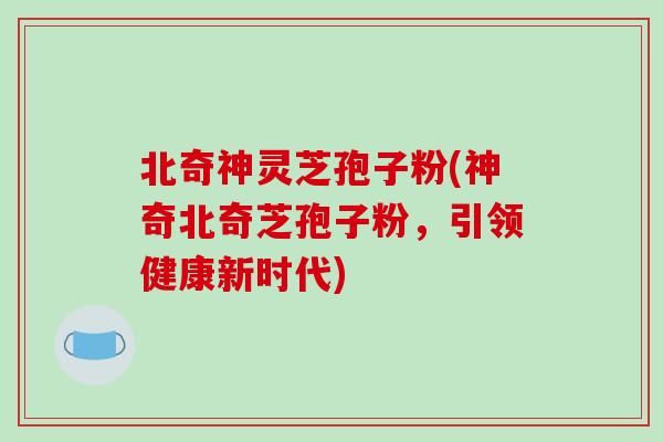 北奇神灵芝孢子粉(神奇北奇芝孢子粉，引领健康新时代)