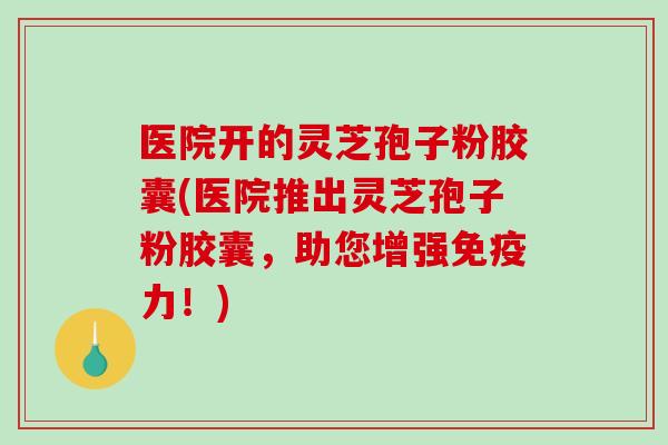 医院开的灵芝孢子粉胶囊(医院推出灵芝孢子粉胶囊，助您增强免疫力！)