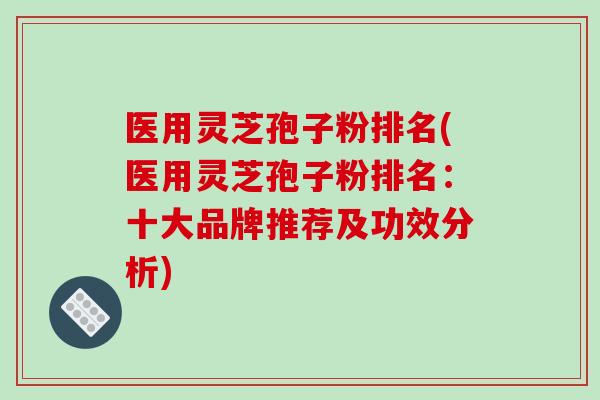 医用灵芝孢子粉排名(医用灵芝孢子粉排名：十大品牌推荐及功效分析)