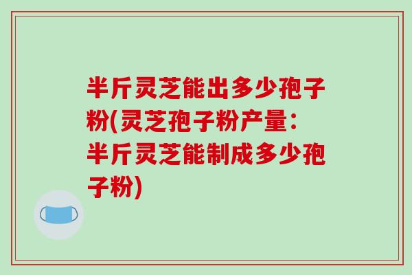 半斤灵芝能出多少孢子粉(灵芝孢子粉产量：半斤灵芝能制成多少孢子粉)