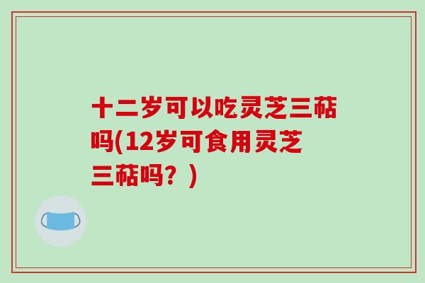 十二岁可以吃灵芝三萜吗(12岁可食用灵芝三萜吗？)