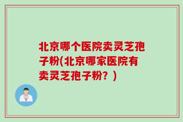 北京哪个医院卖灵芝孢子粉(北京哪家医院有卖灵芝孢子粉？)