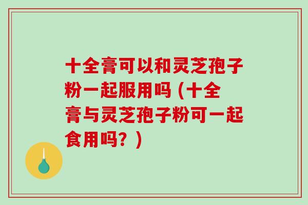 十全膏可以和灵芝孢子粉一起服用吗 (十全膏与灵芝孢子粉可一起食用吗？)
