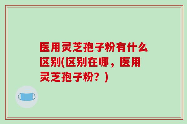 医用灵芝孢子粉有什么区别(区别在哪，医用灵芝孢子粉？)