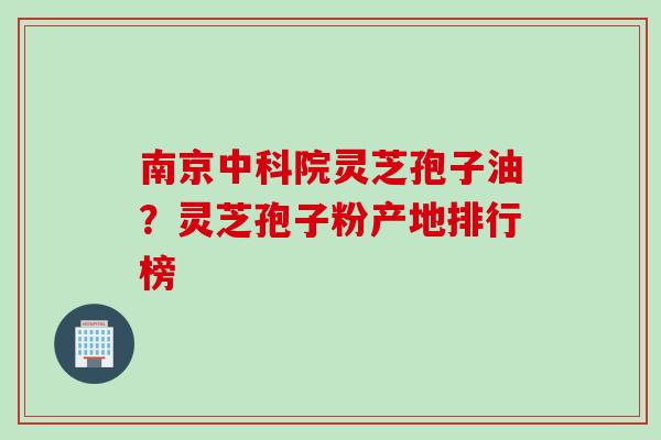 南京中科院灵芝孢子油？灵芝孢子粉产地排行榜