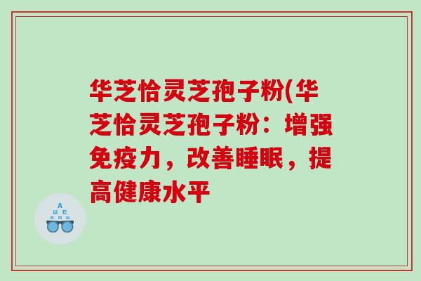 华芝恰灵芝孢子粉(华芝恰灵芝孢子粉:增强免疫力,改善,提高健康水平 华芝恰灵芝孢子粉(华芝恰灵芝孢子粉:增强免疫力,改善,提高健康水平