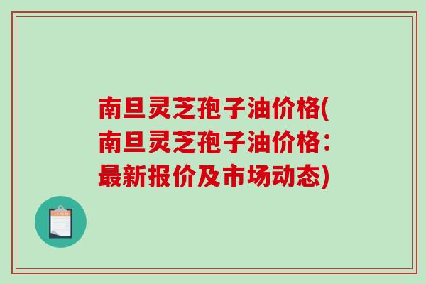 南旦灵芝孢子油价格(南旦灵芝孢子油价格：最新报价及市场动态)