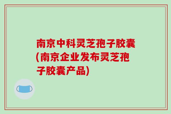 南京中科灵芝孢子胶囊(南京企业发布灵芝孢子胶囊产品)