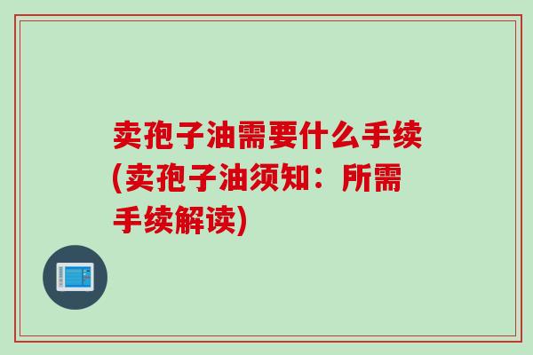 卖孢子油需要什么手续(卖孢子油须知：所需手续解读)