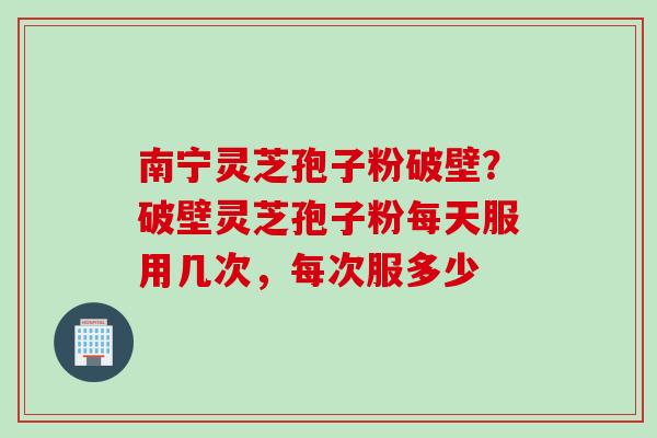 南宁灵芝孢子粉破壁？破壁灵芝孢子粉每天服用几次，每次服多少