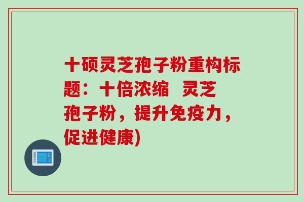 十硕灵芝孢子粉重构标题：十倍浓缩  灵芝孢子粉，提升免疫力，促进健康)