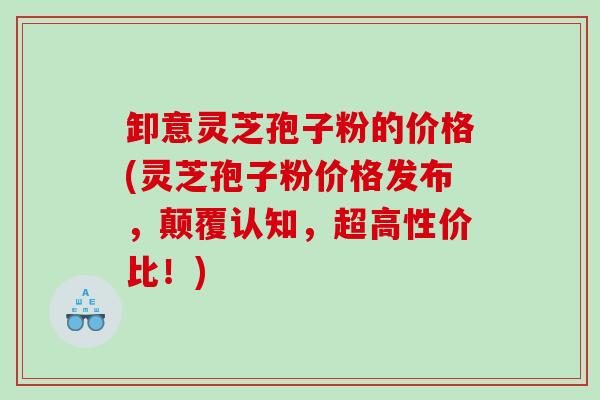 卸意灵芝孢子粉的价格(灵芝孢子粉价格发布，颠覆认知，超高性价比！)