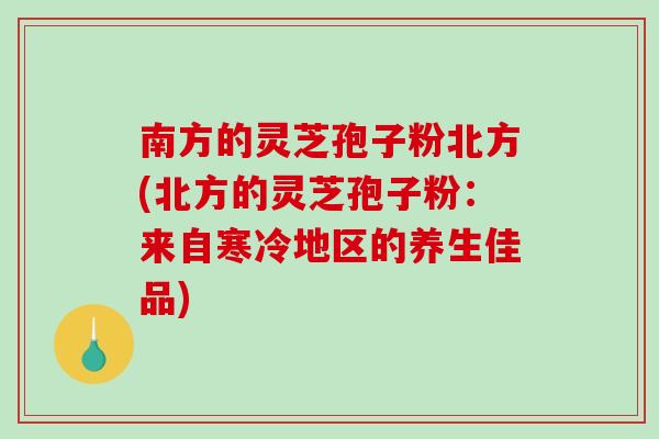 南方的灵芝孢子粉北方(北方的灵芝孢子粉：来自寒冷地区的养生佳品)