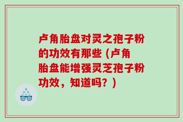 卢角胎盘对灵之孢子粉的功效有那些 (卢角胎盘能增强灵芝孢子粉功效，知道吗？)