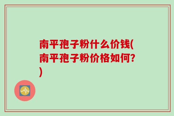 南平孢子粉什么价钱(南平孢子粉价格如何？)