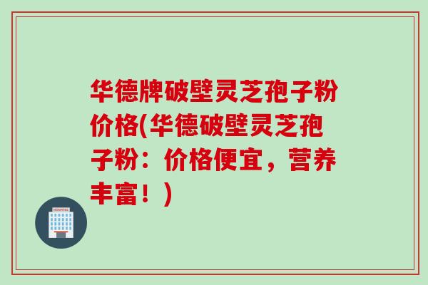 华德牌破壁灵芝孢子粉价格(华德破壁灵芝孢子粉:价格便宜,营养丰富!) 华德牌破壁灵芝孢子粉价格(华德破壁灵芝孢子粉:价格便宜,营养丰富!)
