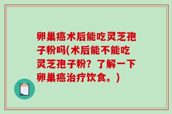 卵巢癌术后能吃灵芝孢子粉吗(术后能不能吃灵芝孢子粉？了解一下卵巢癌治疗饮食。)