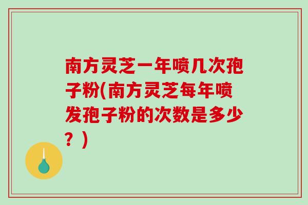 南方灵芝一年喷几次孢子粉(南方灵芝每年喷发孢子粉的次数是多少？)